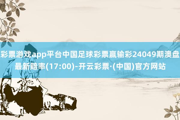 彩票游戏app平台中国足球彩票赢输彩24049期澳盘最新赔率(17:00)-开云彩票·(中国)官方网站