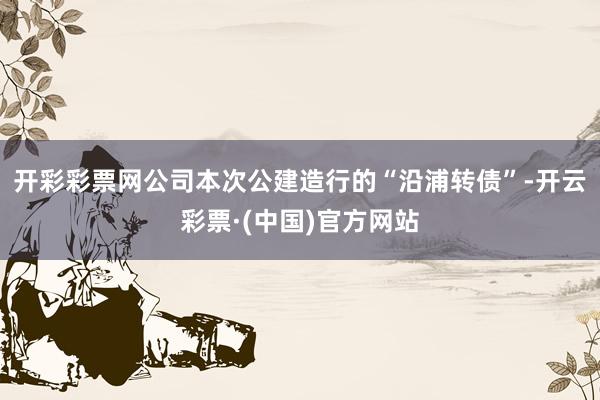 开彩彩票网公司本次公建造行的“沿浦转债”-开云彩票·(中国)官方网站