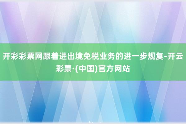 开彩彩票网跟着进出境免税业务的进一步规复-开云彩票·(中国)官方网站