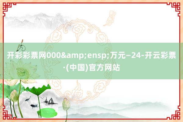 开彩彩票网000&ensp;万元—24-开云彩票·(中国)官方网站