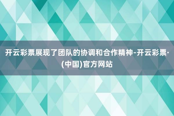 开云彩票展现了团队的协调和合作精神-开云彩票·(中国)官方网站