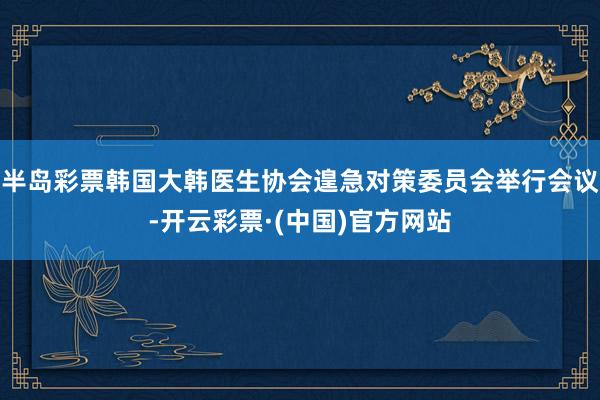 半岛彩票韩国大韩医生协会遑急对策委员会举行会议-开云彩票·(中国)官方网站