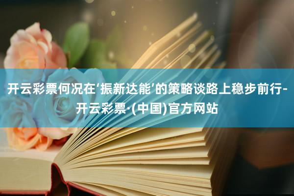 开云彩票何况在‘振新达能’的策略谈路上稳步前行-开云彩票·(中国)官方网站