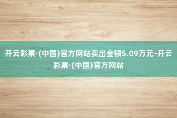 开云彩票·(中国)官方网站卖出金额5.09万元-开云彩票·(中国)官方网站