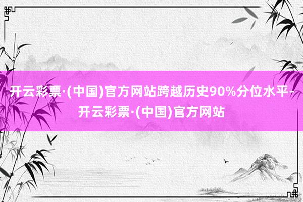 开云彩票·(中国)官方网站跨越历史90%分位水平-开云彩票·(中国)官方网站