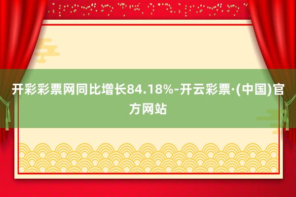 开彩彩票网同比增长84.18%-开云彩票·(中国)官方网站