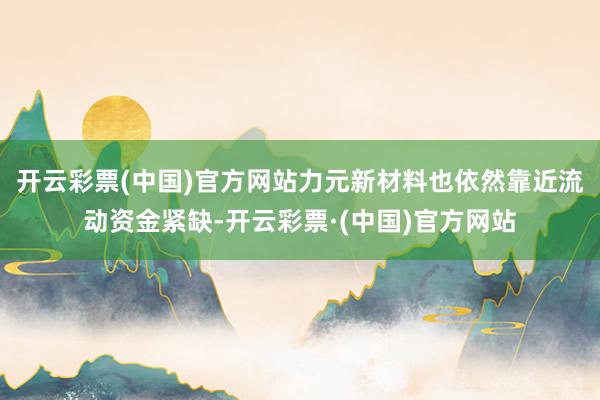 开云彩票(中国)官方网站力元新材料也依然靠近流动资金紧缺-开云彩票·(中国)官方网站