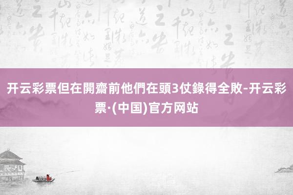 开云彩票但在開齋前他們在頭3仗錄得全敗-开云彩票·(中国)官方网站