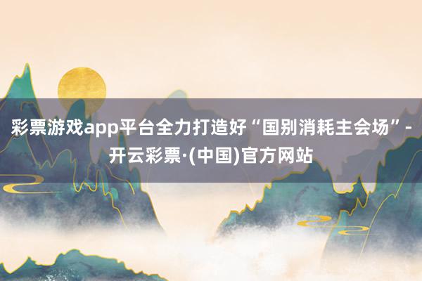 彩票游戏app平台全力打造好“国别消耗主会场”-开云彩票·(中国)官方网站