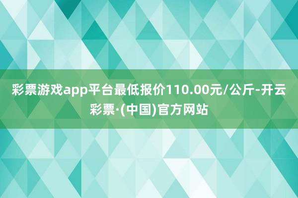 彩票游戏app平台最低报价110.00元/公斤-开云彩票·(中国)官方网站