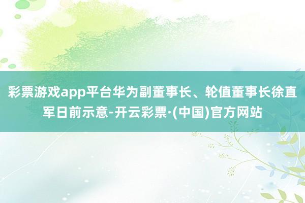 彩票游戏app平台华为副董事长、轮值董事长徐直军日前示意-开云彩票·(中国)官方网站