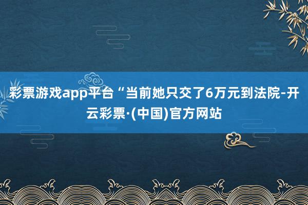 彩票游戏app平台“当前她只交了6万元到法院-开云彩票·(中国)官方网站