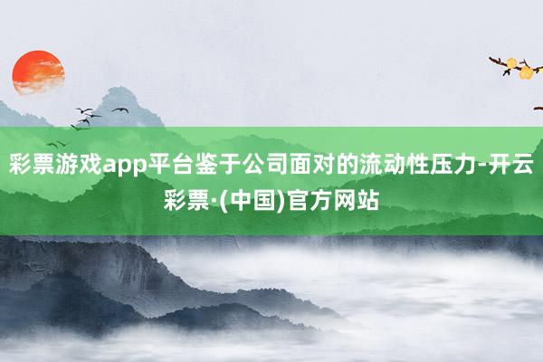 彩票游戏app平台鉴于公司面对的流动性压力-开云彩票·(中国)官方网站