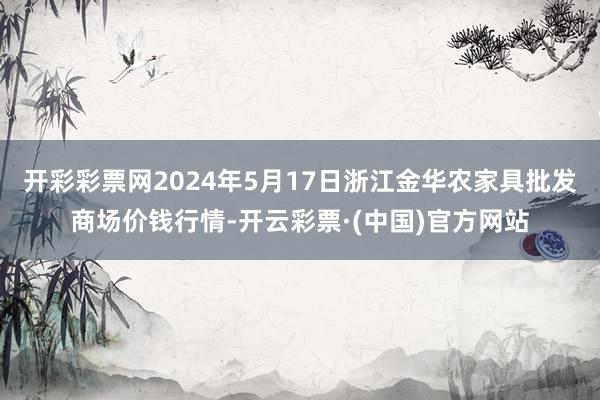 开彩彩票网2024年5月17日浙江金华农家具批发商场价钱行情-开云彩票·(中国)官方网站