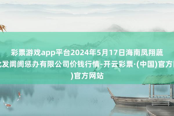 彩票游戏app平台2024年5月17日海南凤翔蔬菜批发阛阓惩办有限公司价钱行情-开云彩票·(中国)官方网站