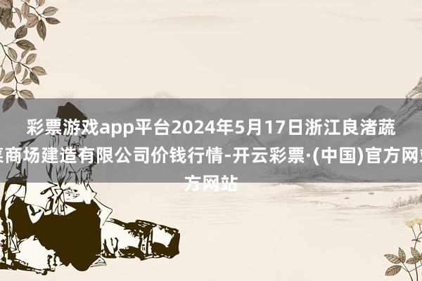 彩票游戏app平台2024年5月17日浙江良渚蔬菜商场建造有限公司价钱行情-开云彩票·(中国)官方网站