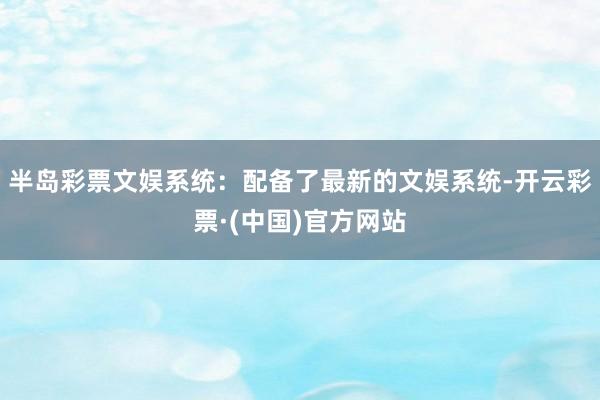 半岛彩票文娱系统：配备了最新的文娱系统-开云彩票·(中国)官方网站