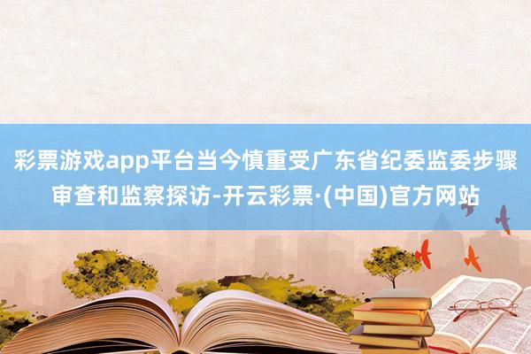 彩票游戏app平台当今慎重受广东省纪委监委步骤审查和监察探访-开云彩票·(中国)官方网站