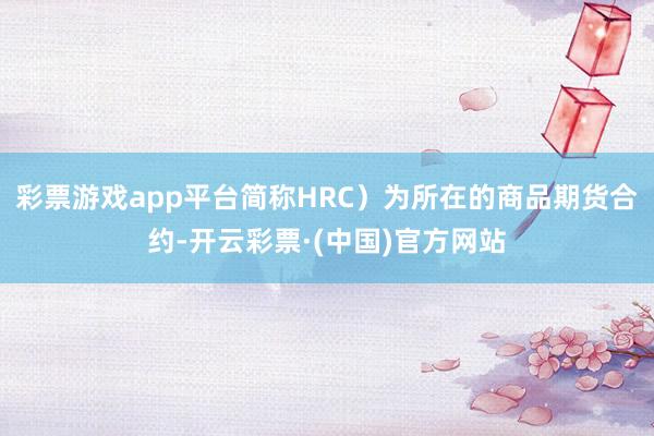 彩票游戏app平台简称HRC）为所在的商品期货合约-开云彩票·(中国)官方网站