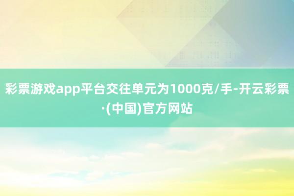 彩票游戏app平台交往单元为1000克/手-开云彩票·(中国)官方网站