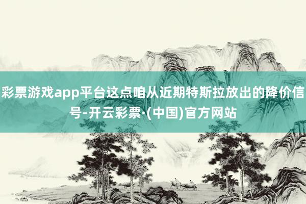 彩票游戏app平台这点咱从近期特斯拉放出的降价信号-开云彩票·(中国)官方网站