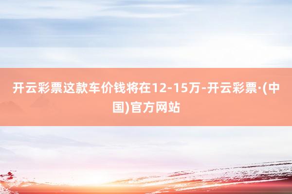 开云彩票这款车价钱将在12-15万-开云彩票·(中国)官方网站