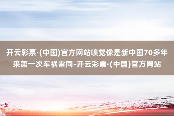 开云彩票·(中国)官方网站嗅觉像是新中国70多年来第一次车祸雷同-开云彩票·(中国)官方网站