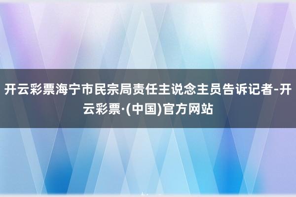 开云彩票海宁市民宗局责任主说念主员告诉记者-开云彩票·(中国)官方网站