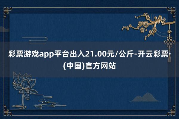 彩票游戏app平台出入21.00元/公斤-开云彩票·(中国)官方网站