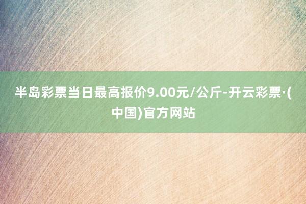 半岛彩票当日最高报价9.00元/公斤-开云彩票·(中国)官方网站