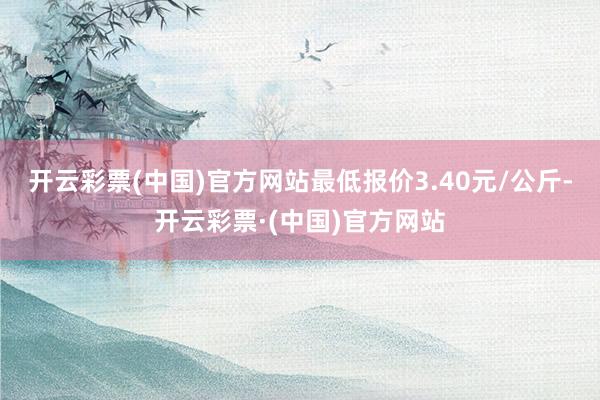 开云彩票(中国)官方网站最低报价3.40元/公斤-开云彩票·(中国)官方网站