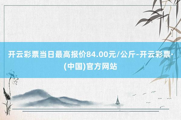 开云彩票当日最高报价84.00元/公斤-开云彩票·(中国)官方网站