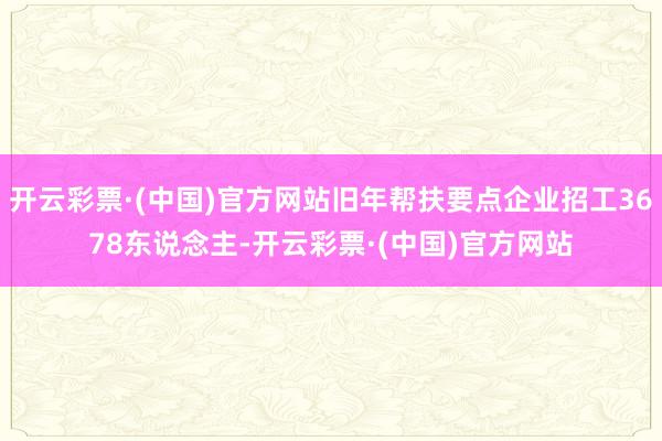 开云彩票·(中国)官方网站旧年帮扶要点企业招工3678东说念主-开云彩票·(中国)官方网站