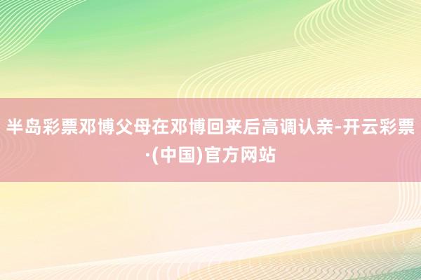 半岛彩票邓博父母在邓博回来后高调认亲-开云彩票·(中国)官方网站