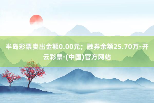 半岛彩票卖出金额0.00元；融券余额25.70万-开云彩票·(中国)官方网站