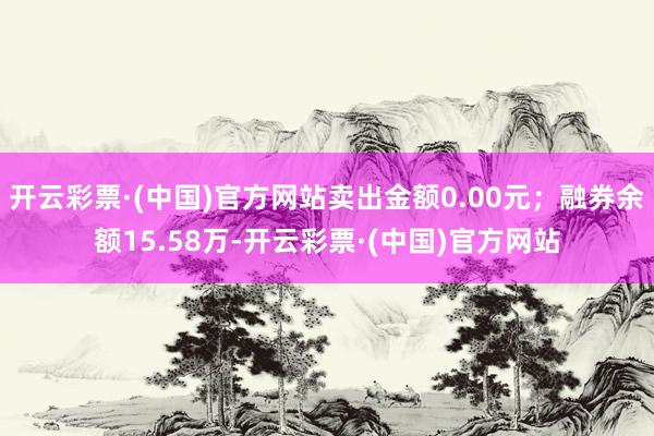 开云彩票·(中国)官方网站卖出金额0.00元；融券余额15.58万-开云彩票·(中国)官方网站