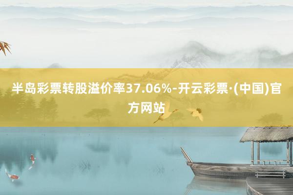 半岛彩票转股溢价率37.06%-开云彩票·(中国)官方网站