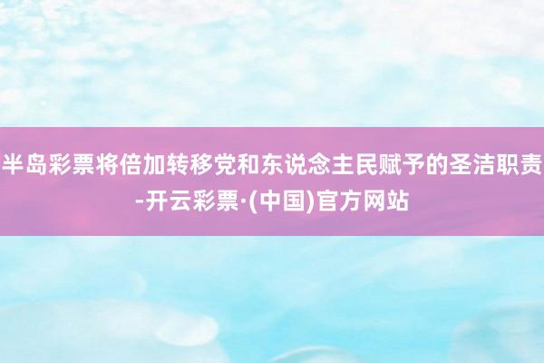 半岛彩票将倍加转移党和东说念主民赋予的圣洁职责-开云彩票·(中国)官方网站