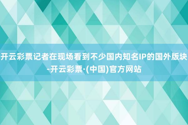 开云彩票记者在现场看到不少国内知名IP的国外版块-开云彩票·(中国)官方网站