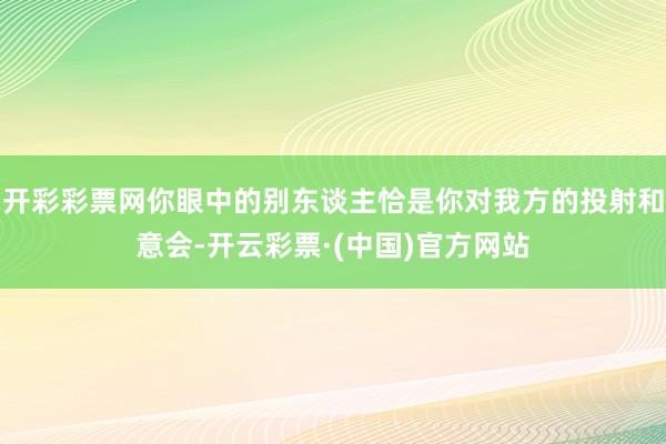 开彩彩票网你眼中的别东谈主恰是你对我方的投射和意会-开云彩票·(中国)官方网站