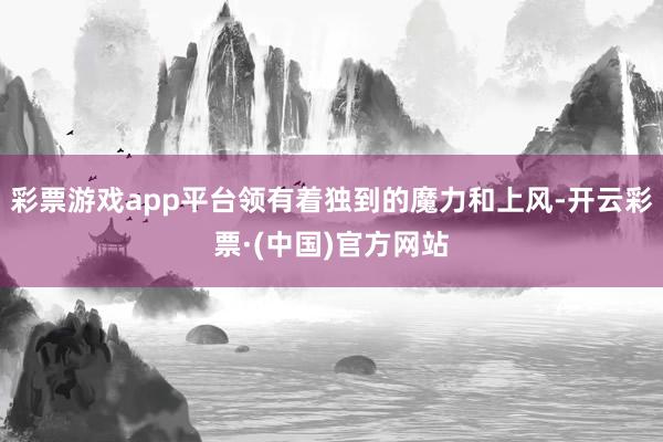 彩票游戏app平台领有着独到的魔力和上风-开云彩票·(中国)官方网站