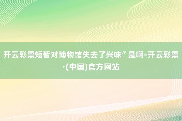 开云彩票短暂对博物馆失去了兴味”是啊-开云彩票·(中国)官方网站