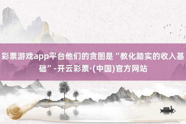 彩票游戏app平台他们的贪图是“教化踏实的收入基础”-开云彩票·(中国)官方网站