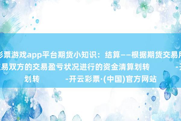 彩票游戏app平台期货小知识：结算——根据期货交易所公布的结算价格对交易双方的交易盈亏状况进行的资金清算划转            -开云彩票·(中国)官方网站