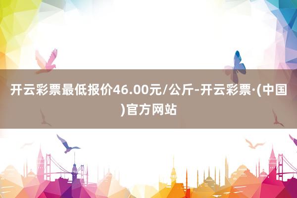 开云彩票最低报价46.00元/公斤-开云彩票·(中国)官方网站