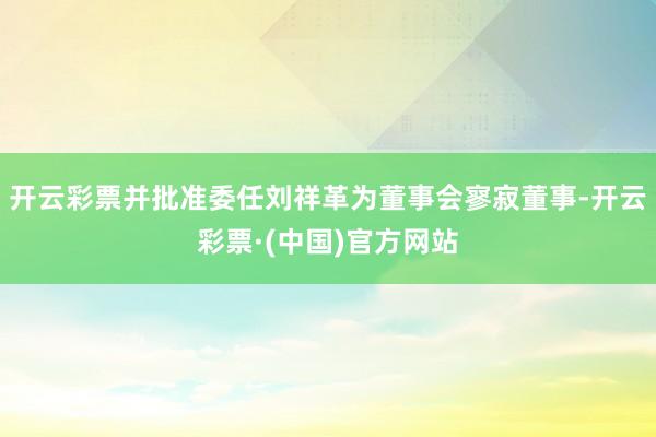 开云彩票并批准委任刘祥革为董事会寥寂董事-开云彩票·(中国)官方网站