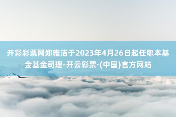 开彩彩票网郑雅洁于2023年4月26日起任职本基金基金司理-开云彩票·(中国)官方网站