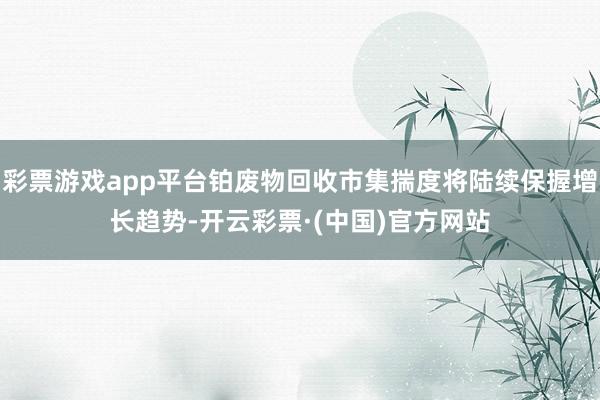 彩票游戏app平台铂废物回收市集揣度将陆续保握增长趋势-开云彩票·(中国)官方网站