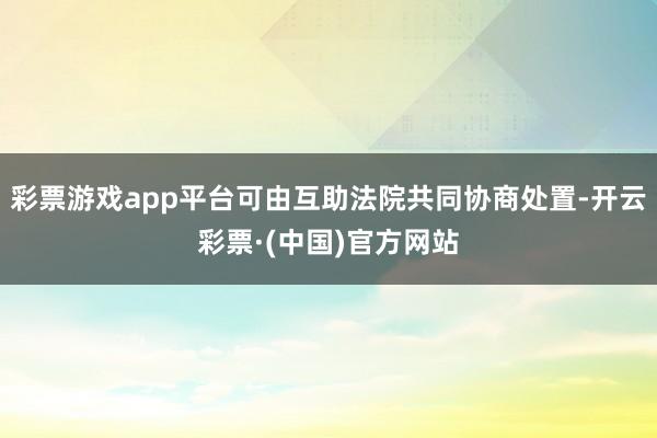 彩票游戏app平台可由互助法院共同协商处置-开云彩票·(中国)官方网站