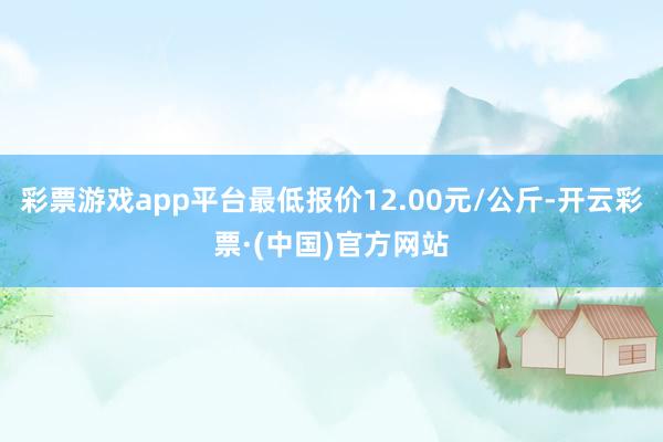 彩票游戏app平台最低报价12.00元/公斤-开云彩票·(中国)官方网站